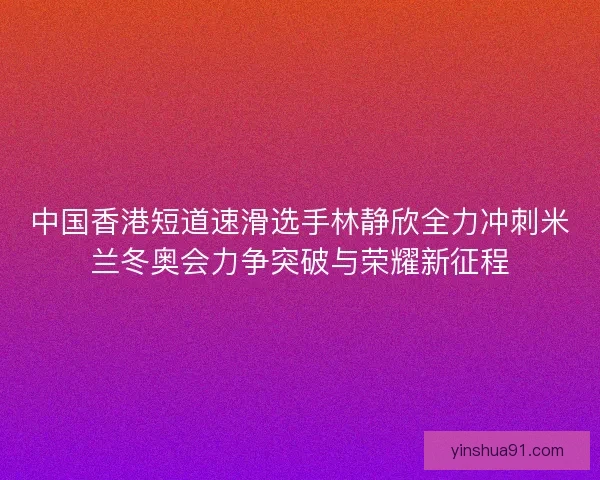 中国香港短道速滑选手林静欣全力冲刺米兰冬奥会力争突破与荣耀新征程