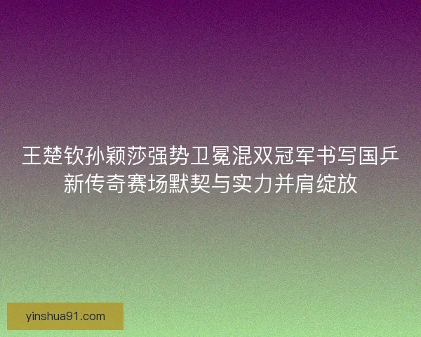 王楚钦孙颖莎强势卫冕混双冠军书写国乒新传奇赛场默契与实力并肩绽放