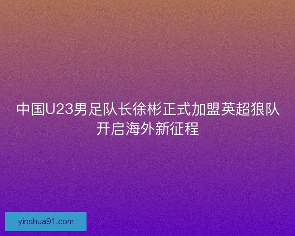 中国U23男足队长徐彬正式加盟英超狼队开启海外新征程