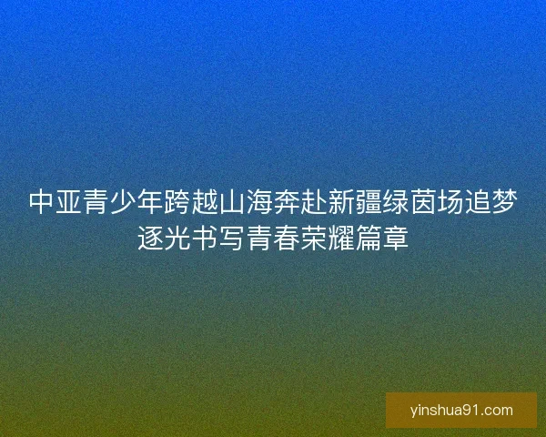 中亚青少年跨越山海奔赴新疆绿茵场追梦逐光书写青春荣耀篇章